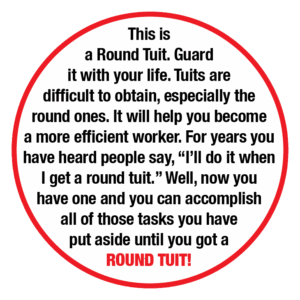 A circle with the following text in the middle: "This is a Round Tuit. Guard it with your life. Tuits are difficult to obtain, especially the round ones. It will help you become a more efficient worker. For years you have heard people say, "I'll do it when I get a round tuit." Well, now you have one and you can accomplish all of those tasks you have put aside until you got a ROUND TUIT!"